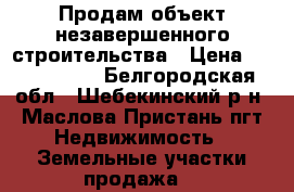 Продам объект незавершенного строительства › Цена ­ 4 600 000 - Белгородская обл., Шебекинский р-н, Маслова Пристань пгт Недвижимость » Земельные участки продажа   